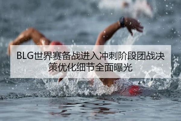 BLG世界赛备战进入冲刺阶段团战决策优化细节全面曝光 | Bsports